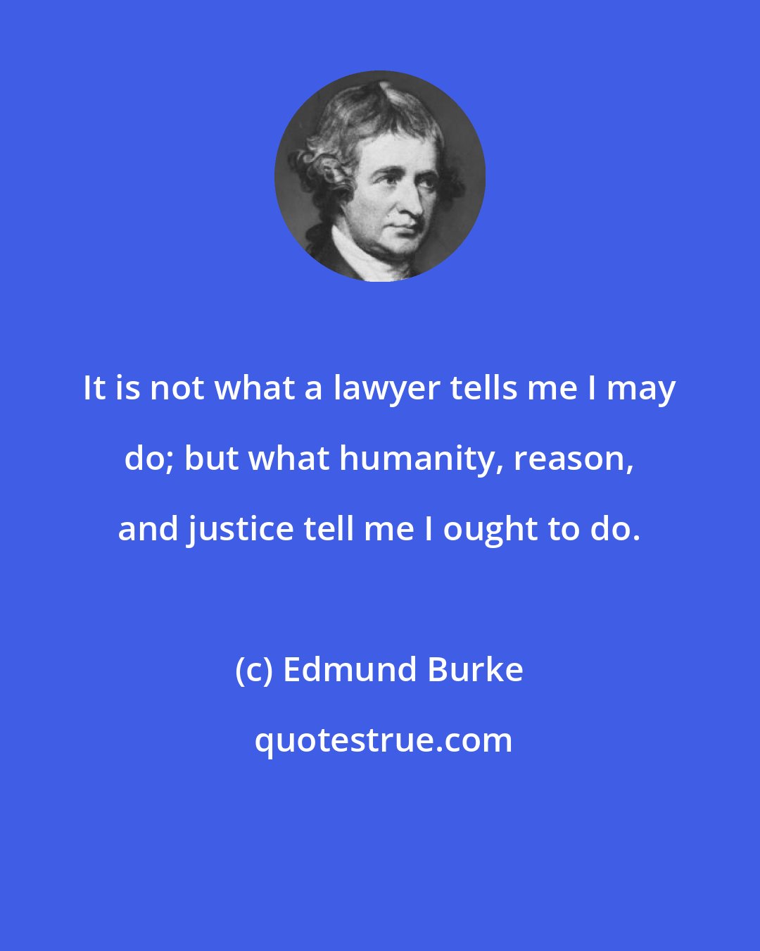 Edmund Burke: It is not what a lawyer tells me I may do; but what humanity, reason, and justice tell me I ought to do.