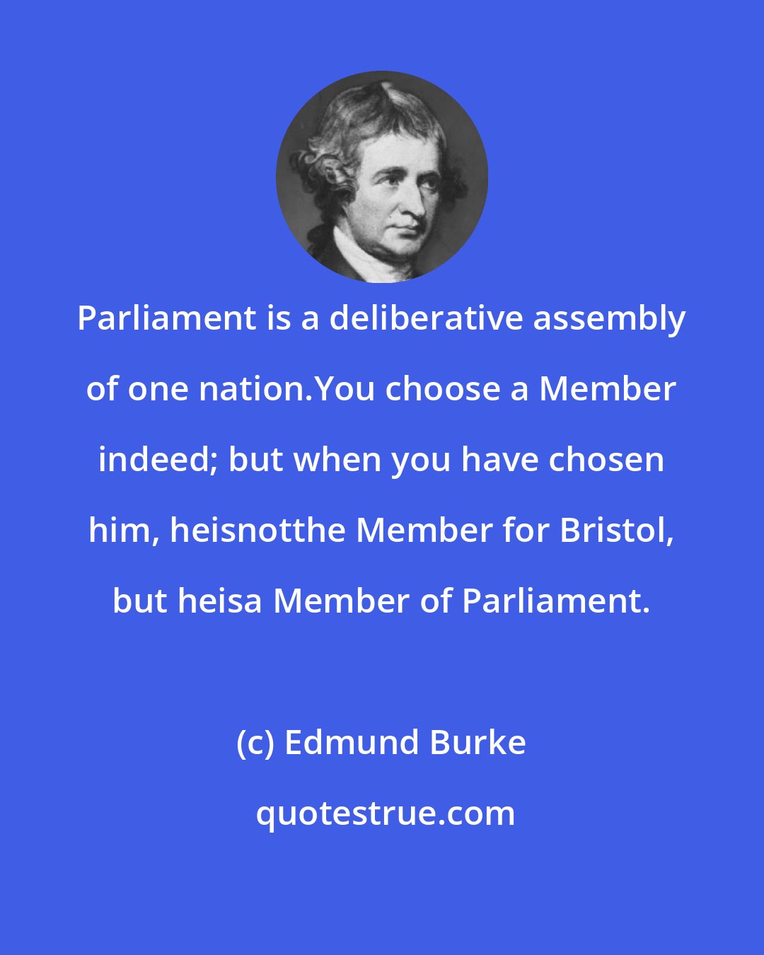 Edmund Burke: Parliament is a deliberative assembly of one nation.You choose a Member indeed; but when you have chosen him, heisnotthe Member for Bristol, but heisa Member of Parliament.