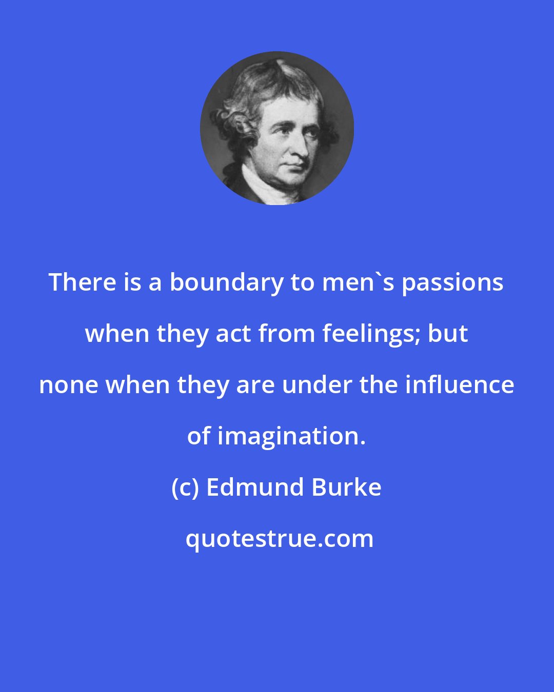 Edmund Burke: There is a boundary to men's passions when they act from feelings; but none when they are under the influence of imagination.