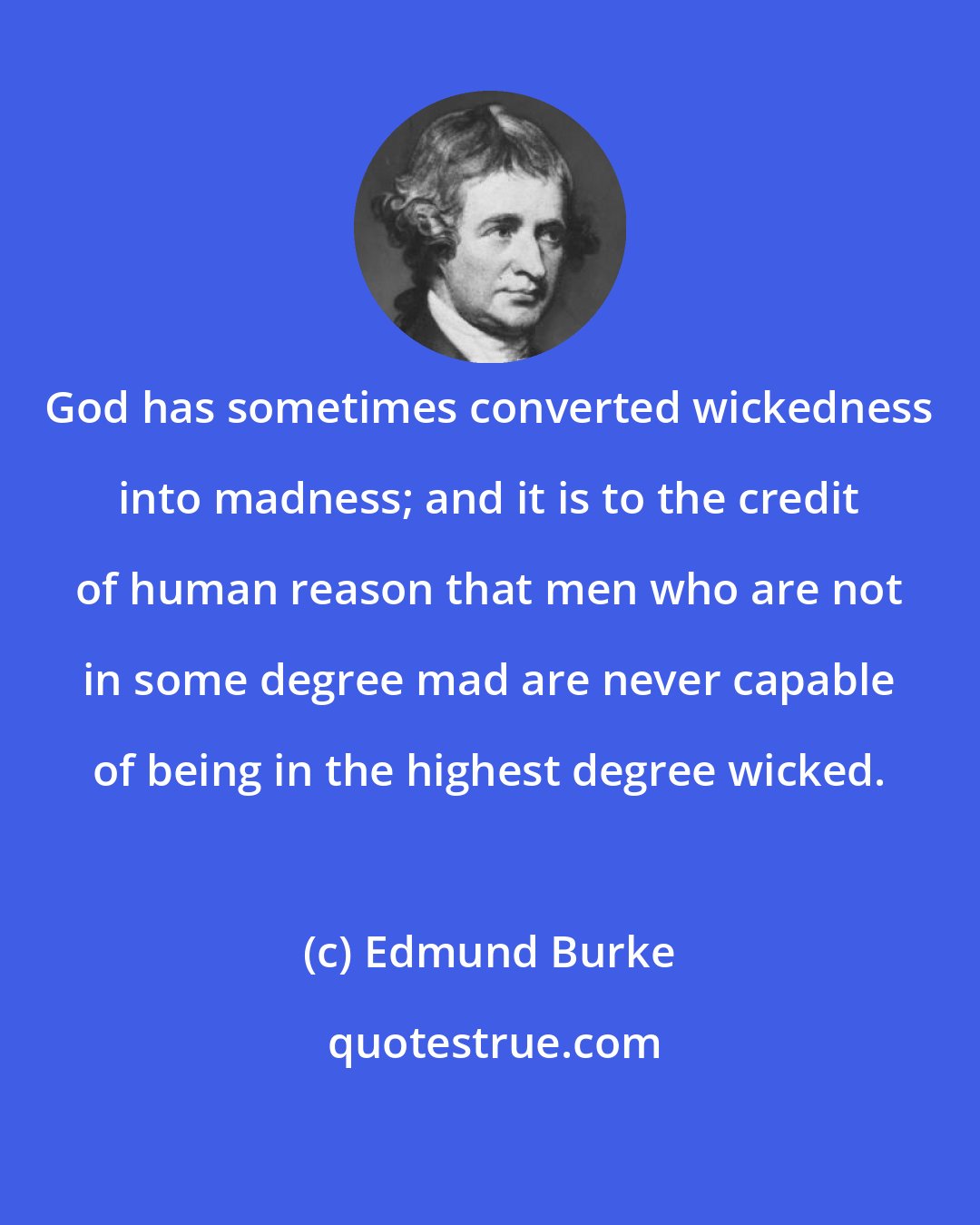 Edmund Burke: God has sometimes converted wickedness into madness; and it is to the credit of human reason that men who are not in some degree mad are never capable of being in the highest degree wicked.