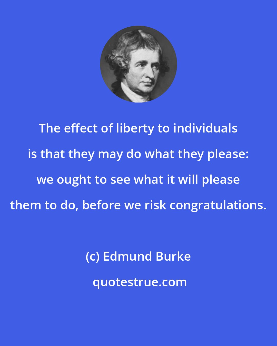 Edmund Burke: The effect of liberty to individuals is that they may do what they please: we ought to see what it will please them to do, before we risk congratulations.