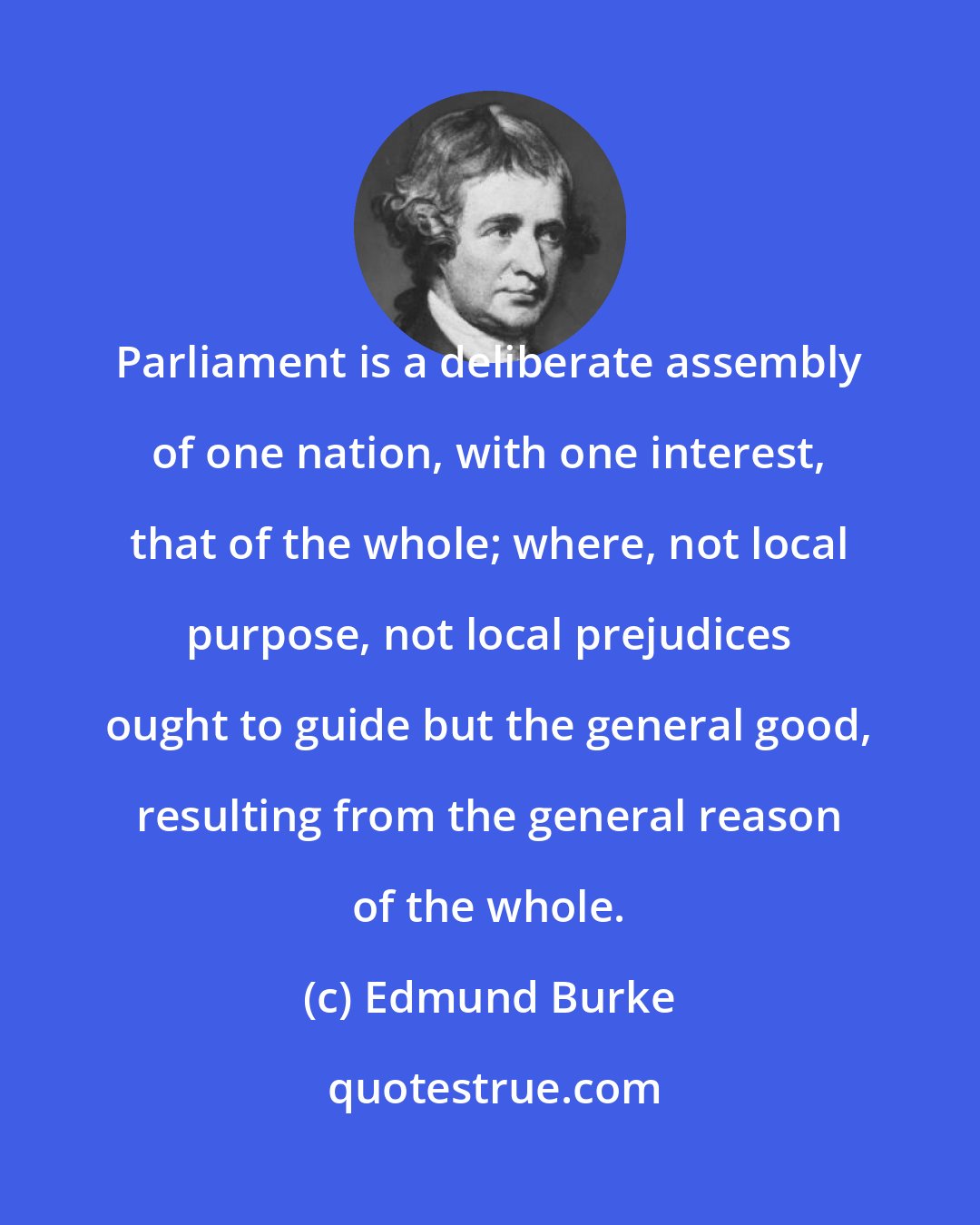 Edmund Burke: Parliament is a deliberate assembly of one nation, with one interest, that of the whole; where, not local purpose, not local prejudices ought to guide but the general good, resulting from the general reason of the whole.