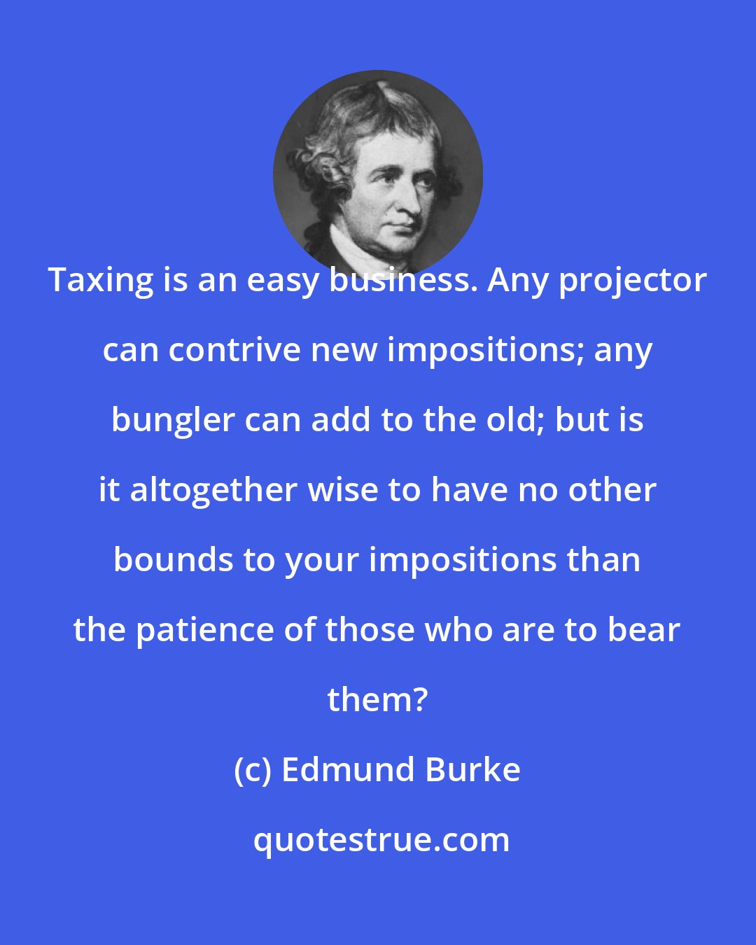 Edmund Burke: Taxing is an easy business. Any projector can contrive new impositions; any bungler can add to the old; but is it altogether wise to have no other bounds to your impositions than the patience of those who are to bear them?
