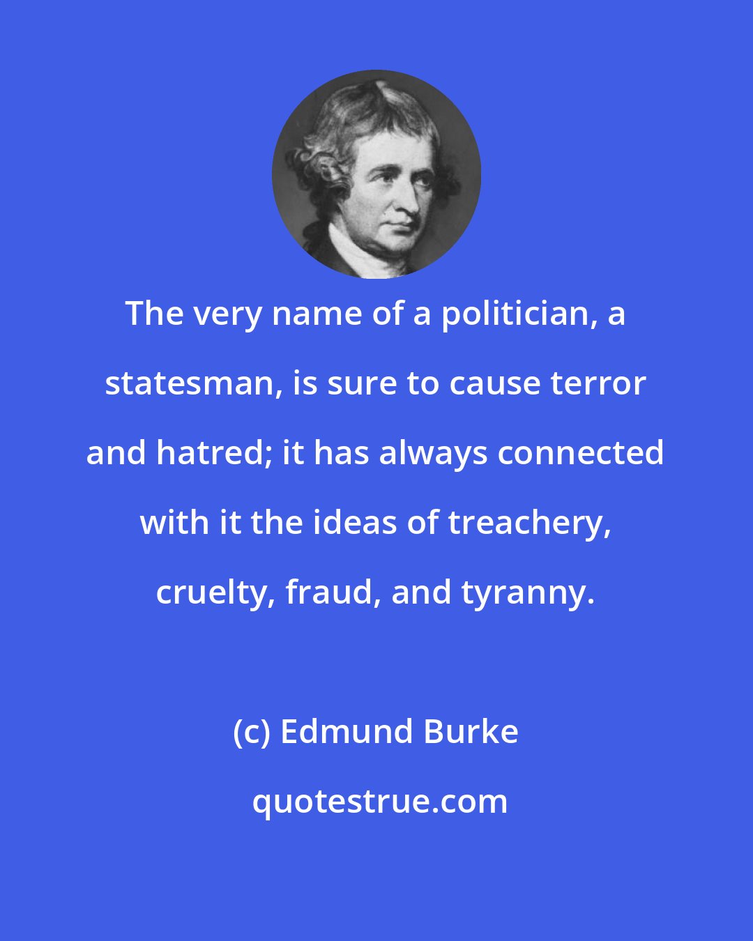 Edmund Burke: The very name of a politician, a statesman, is sure to cause terror and hatred; it has always connected with it the ideas of treachery, cruelty, fraud, and tyranny.