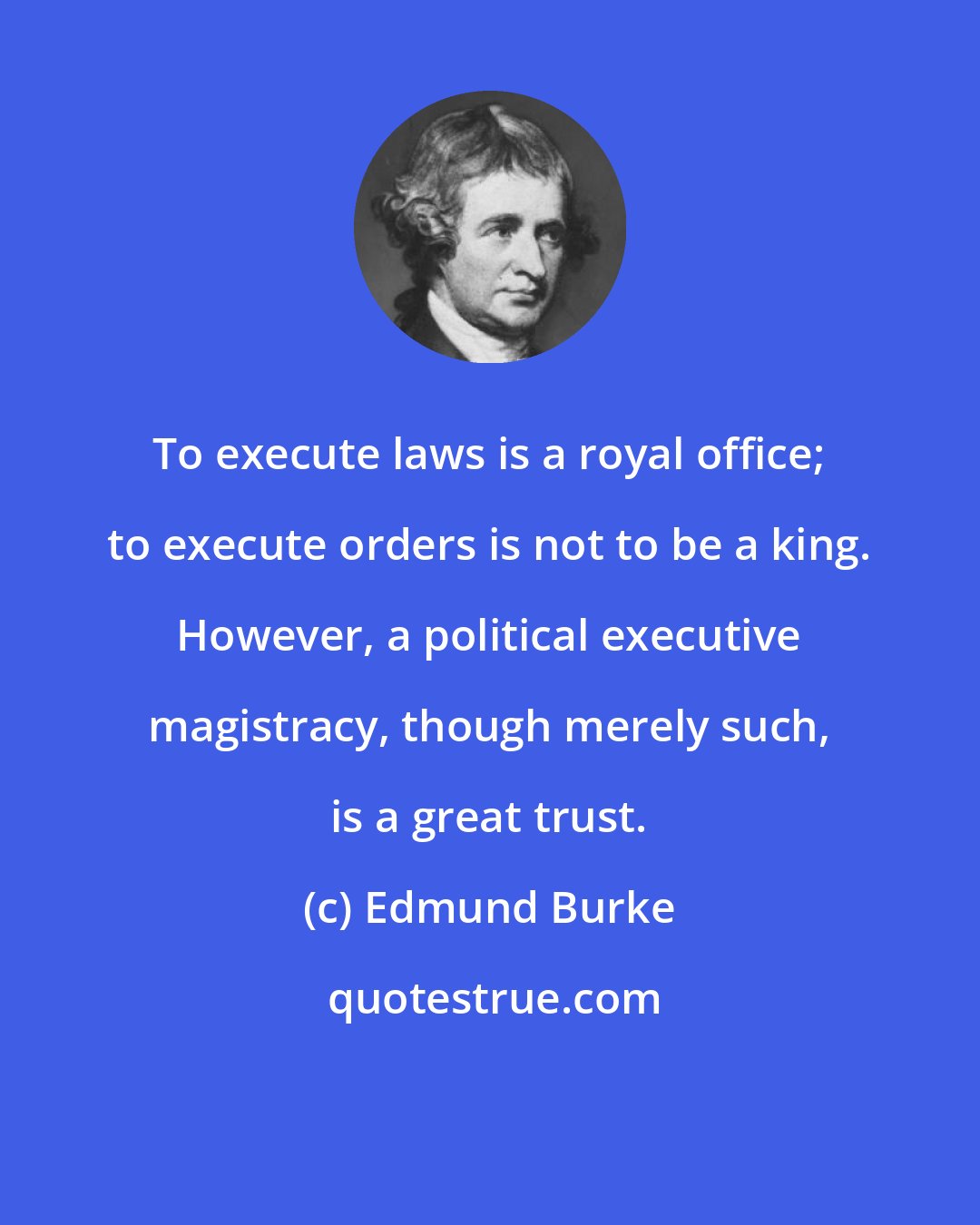 Edmund Burke: To execute laws is a royal office; to execute orders is not to be a king. However, a political executive magistracy, though merely such, is a great trust.