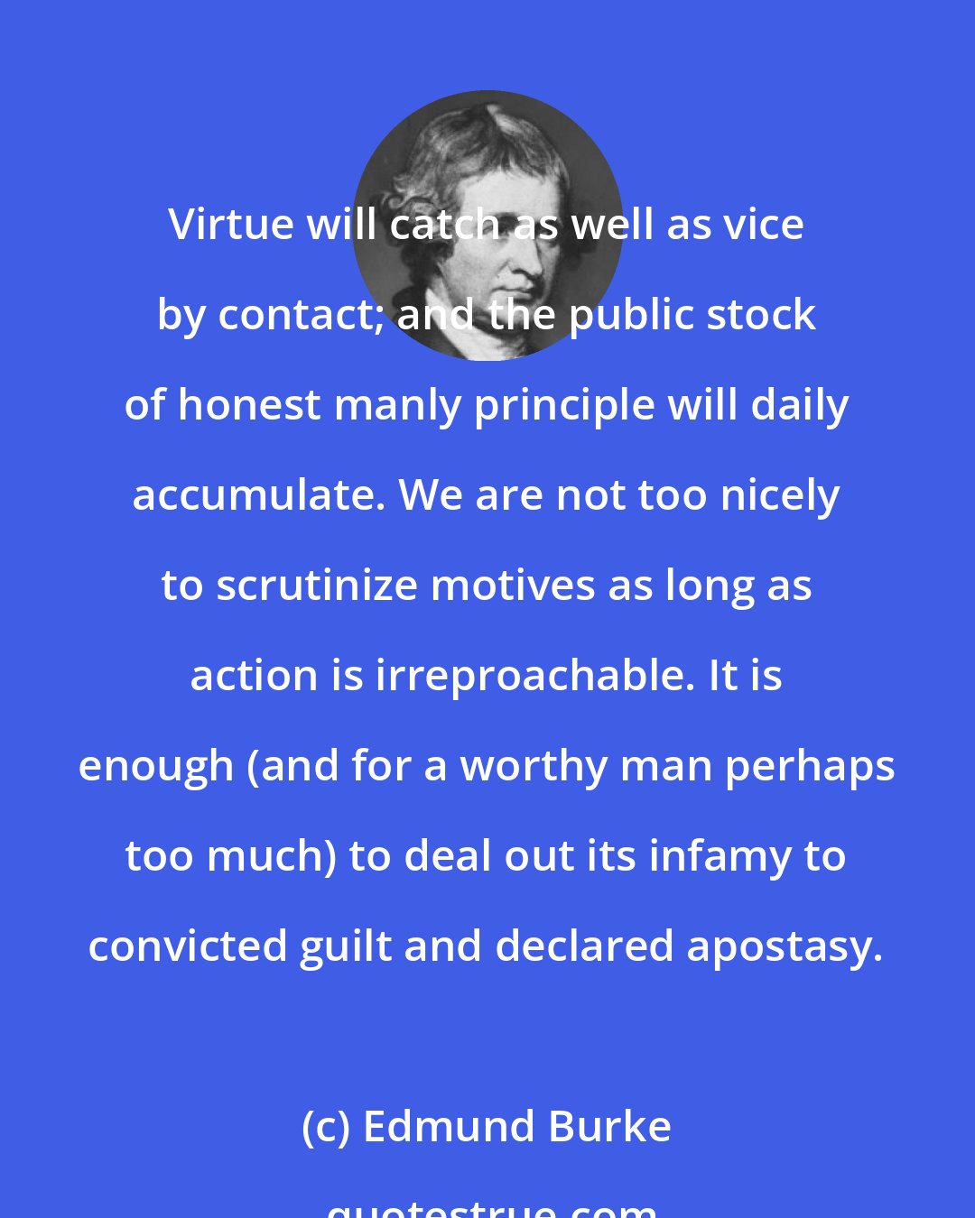 Edmund Burke: Virtue will catch as well as vice by contact; and the public stock of honest manly principle will daily accumulate. We are not too nicely to scrutinize motives as long as action is irreproachable. It is enough (and for a worthy man perhaps too much) to deal out its infamy to convicted guilt and declared apostasy.