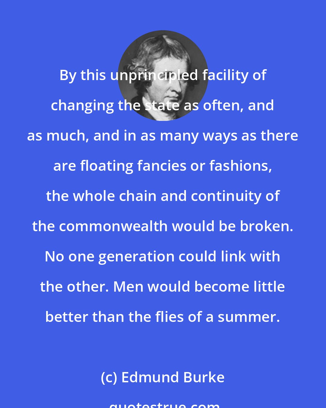 Edmund Burke: By this unprincipled facility of changing the state as often, and as much, and in as many ways as there are floating fancies or fashions, the whole chain and continuity of the commonwealth would be broken. No one generation could link with the other. Men would become little better than the flies of a summer.