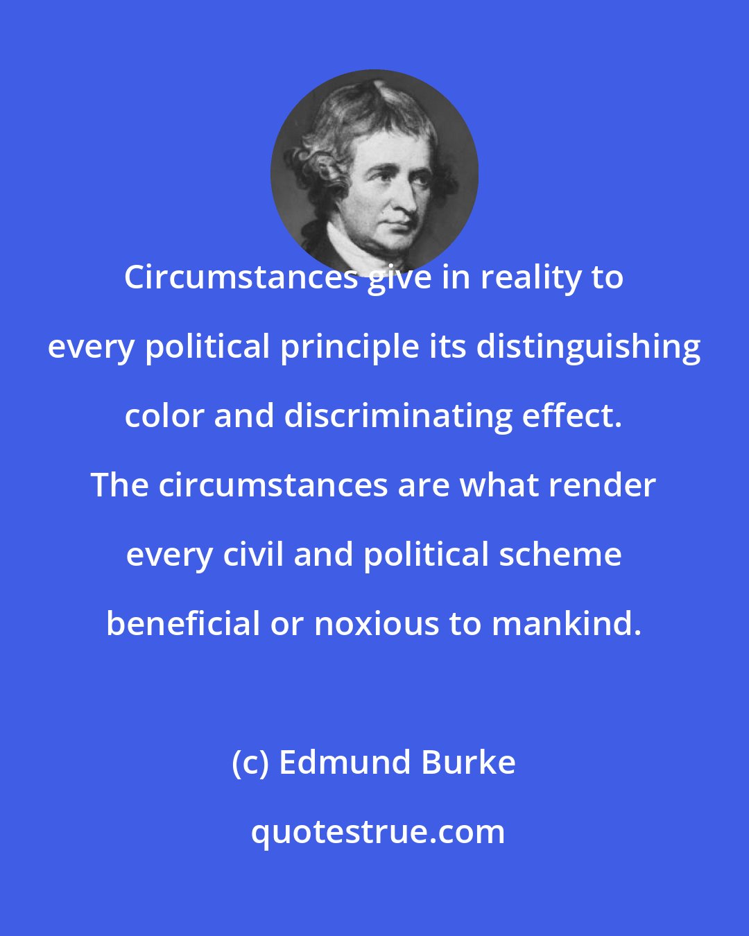 Edmund Burke: Circumstances give in reality to every political principle its distinguishing color and discriminating effect. The circumstances are what render every civil and political scheme beneficial or noxious to mankind.