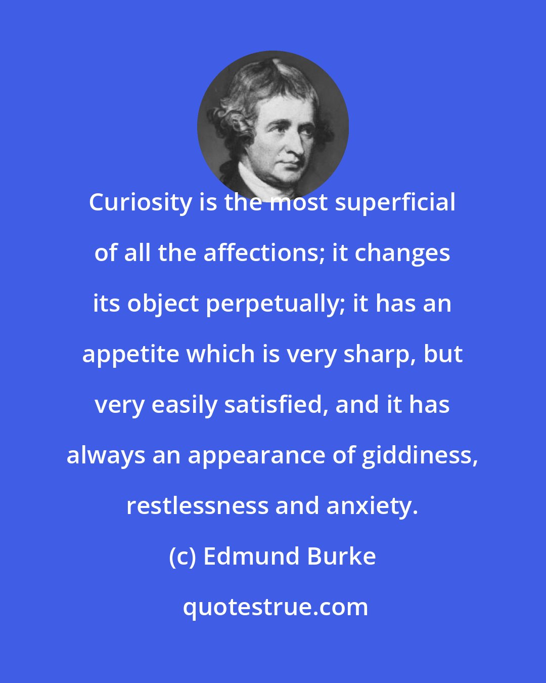 Edmund Burke: Curiosity is the most superficial of all the affections; it changes its object perpetually; it has an appetite which is very sharp, but very easily satisfied, and it has always an appearance of giddiness, restlessness and anxiety.