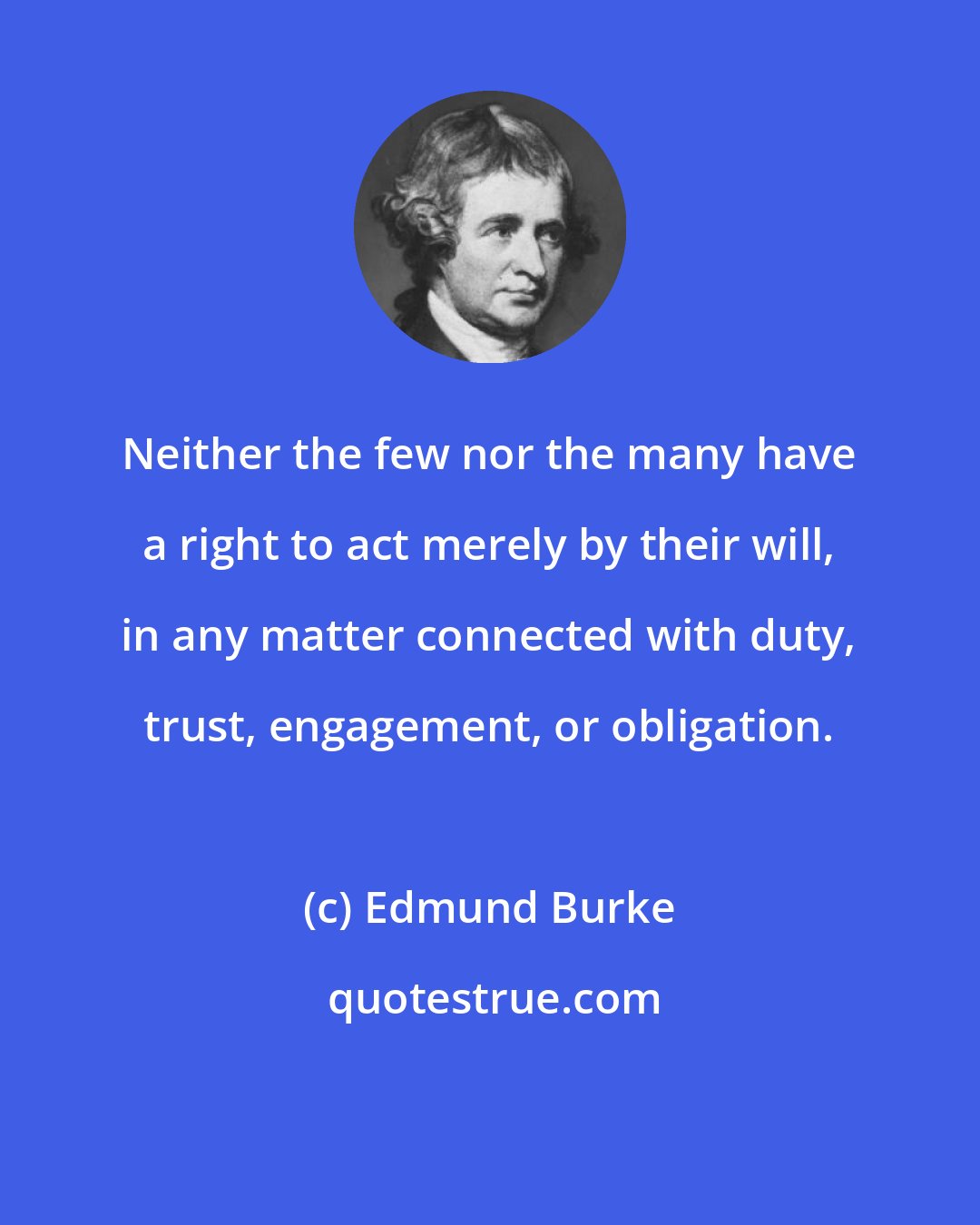 Edmund Burke: Neither the few nor the many have a right to act merely by their will, in any matter connected with duty, trust, engagement, or obligation.