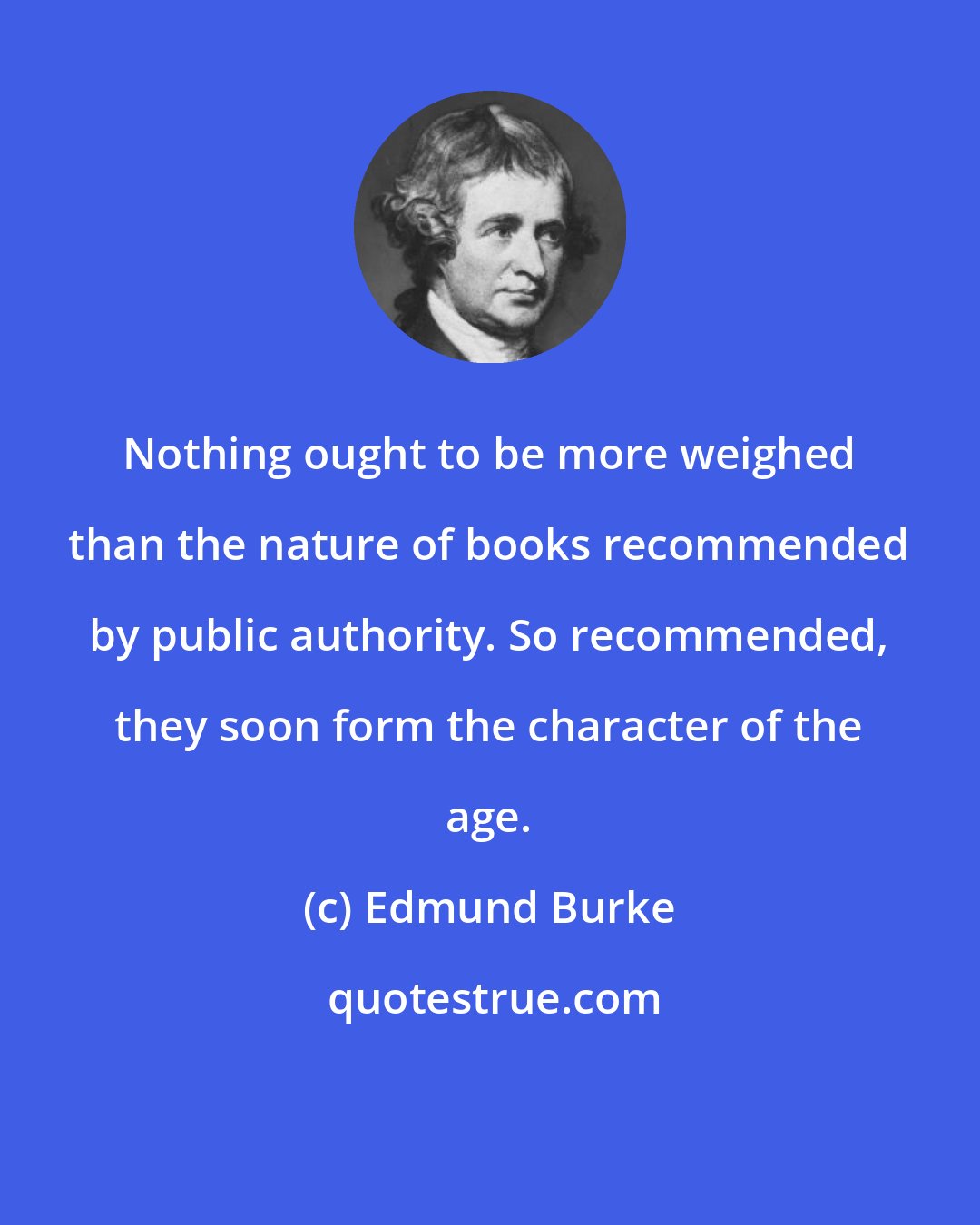 Edmund Burke: Nothing ought to be more weighed than the nature of books recommended by public authority. So recommended, they soon form the character of the age.