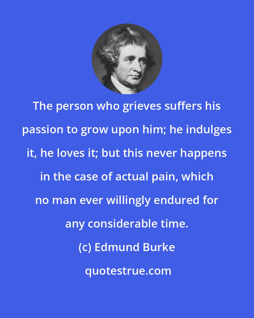 Edmund Burke: The person who grieves suffers his passion to grow upon him; he indulges it, he loves it; but this never happens in the case of actual pain, which no man ever willingly endured for any considerable time.