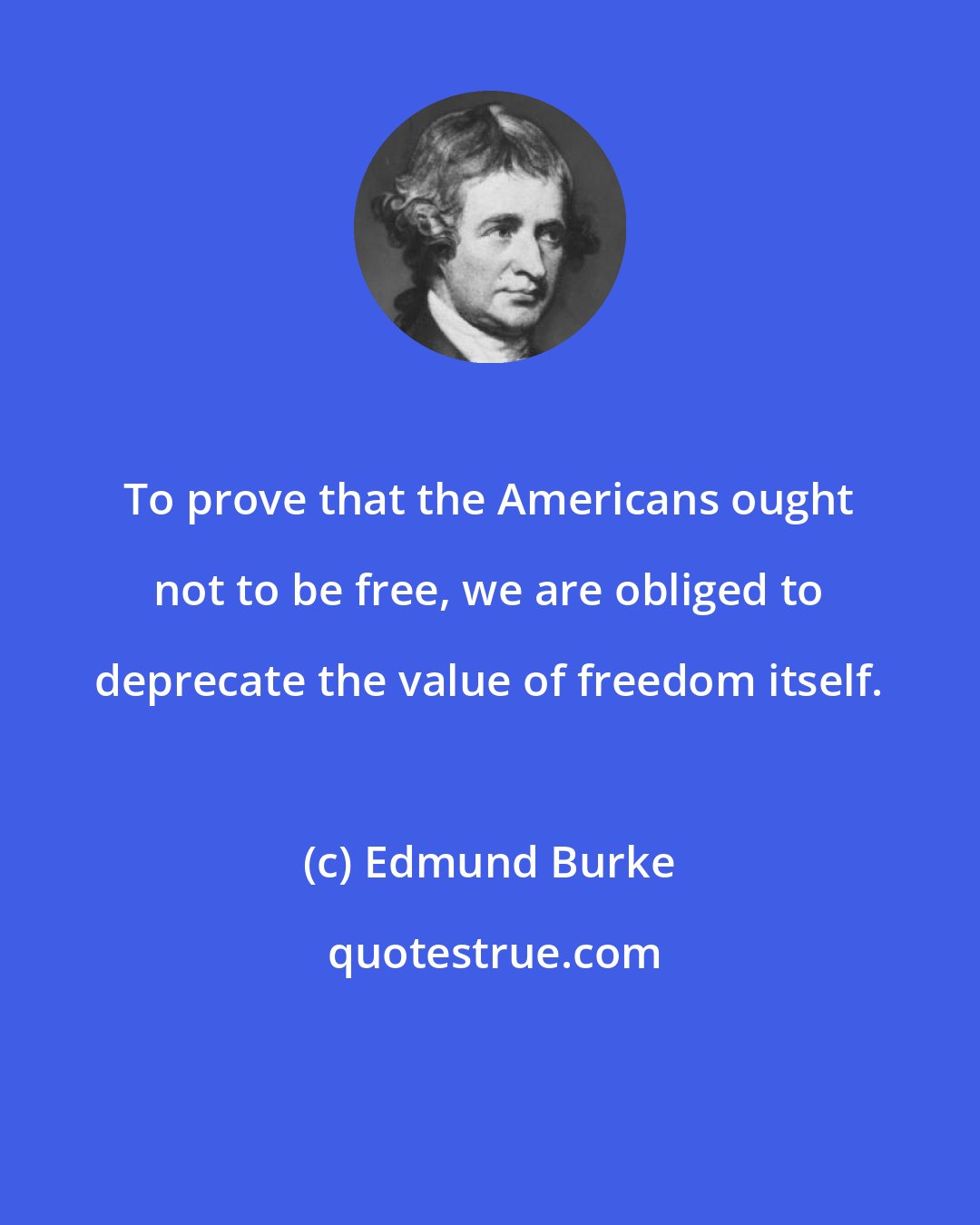 Edmund Burke: To prove that the Americans ought not to be free, we are obliged to deprecate the value of freedom itself.