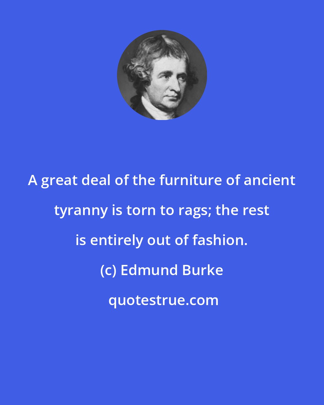 Edmund Burke: A great deal of the furniture of ancient tyranny is torn to rags; the rest is entirely out of fashion.