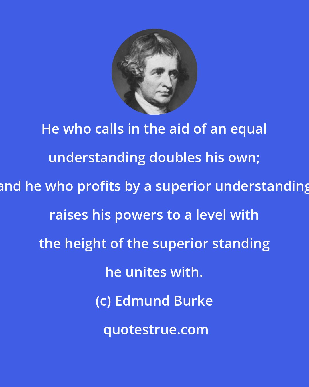 Edmund Burke: He who calls in the aid of an equal understanding doubles his own; and he who profits by a superior understanding raises his powers to a level with the height of the superior standing he unites with.