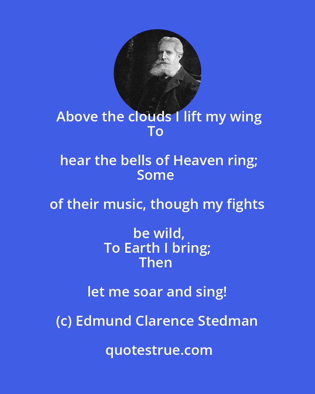 Edmund Clarence Stedman: Above the clouds I lift my wing
To hear the bells of Heaven ring;
Some of their music, though my fights be wild,
To Earth I bring;
Then let me soar and sing!