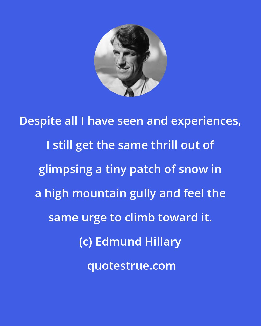 Edmund Hillary: Despite all I have seen and experiences, I still get the same thrill out of glimpsing a tiny patch of snow in a high mountain gully and feel the same urge to climb toward it.