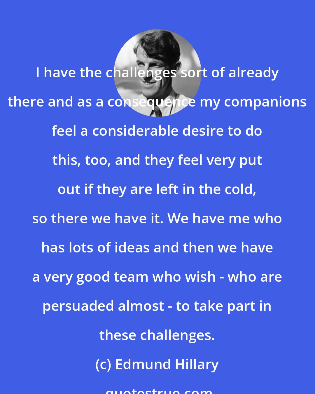 Edmund Hillary: I have the challenges sort of already there and as a consequence my companions feel a considerable desire to do this, too, and they feel very put out if they are left in the cold, so there we have it. We have me who has lots of ideas and then we have a very good team who wish - who are persuaded almost - to take part in these challenges.