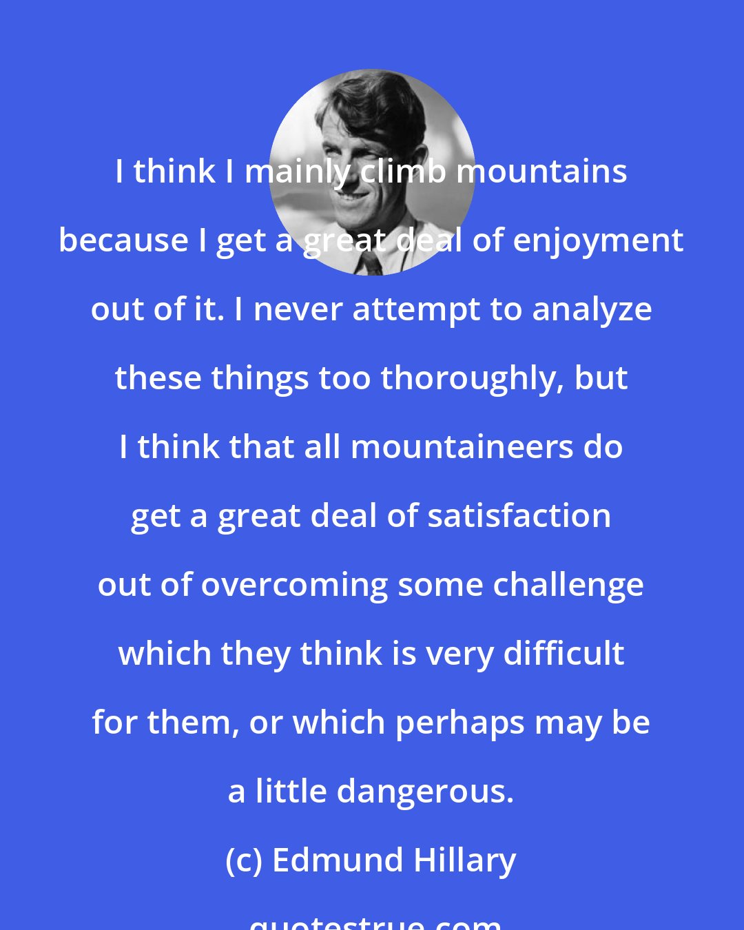 Edmund Hillary: I think I mainly climb mountains because I get a great deal of enjoyment out of it. I never attempt to analyze these things too thoroughly, but I think that all mountaineers do get a great deal of satisfaction out of overcoming some challenge which they think is very difficult for them, or which perhaps may be a little dangerous.