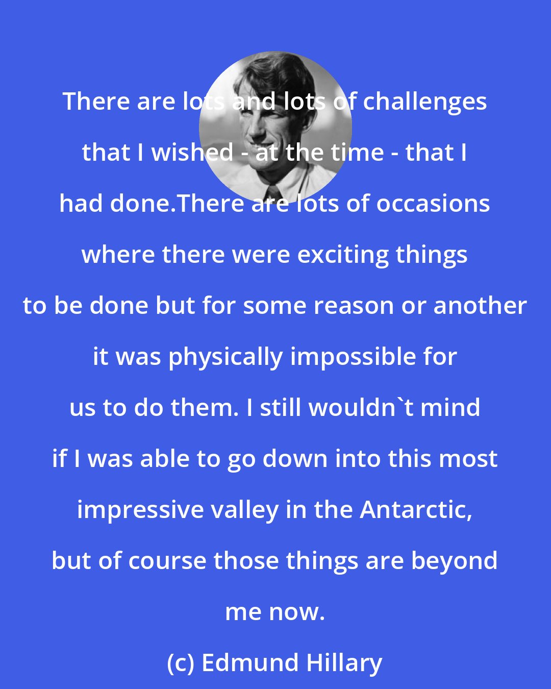 Edmund Hillary: There are lots and lots of challenges that I wished - at the time - that I had done.There are lots of occasions where there were exciting things to be done but for some reason or another it was physically impossible for us to do them. I still wouldn't mind if I was able to go down into this most impressive valley in the Antarctic, but of course those things are beyond me now.