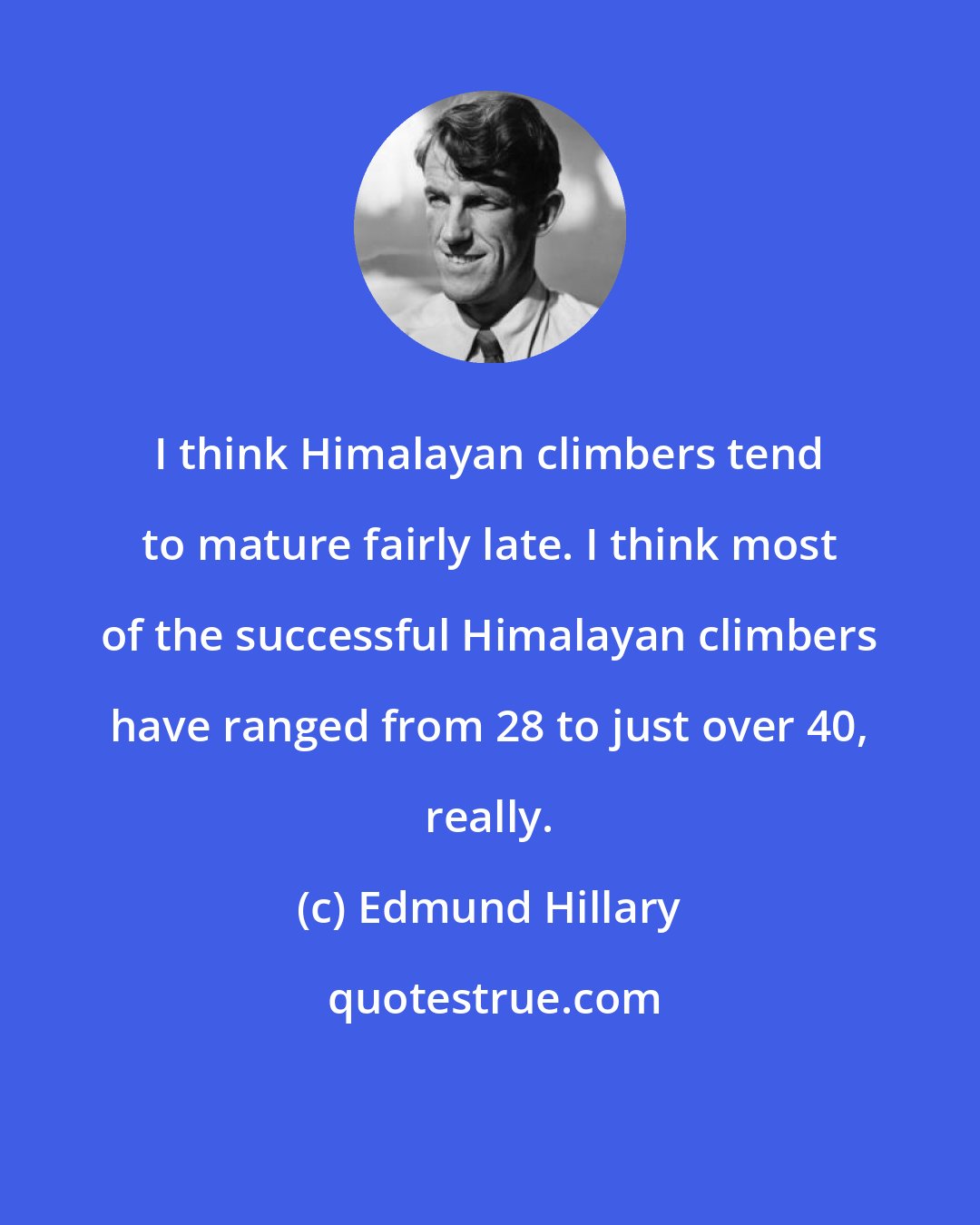 Edmund Hillary: I think Himalayan climbers tend to mature fairly late. I think most of the successful Himalayan climbers have ranged from 28 to just over 40, really.