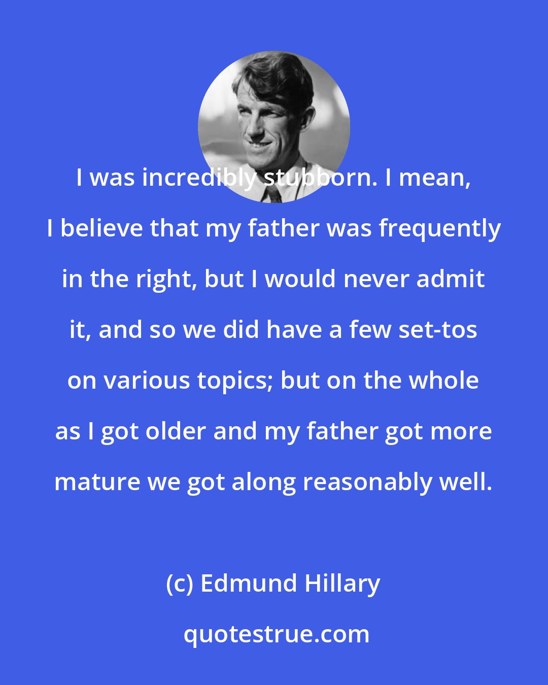 Edmund Hillary: I was incredibly stubborn. I mean, I believe that my father was frequently in the right, but I would never admit it, and so we did have a few set-tos on various topics; but on the whole as I got older and my father got more mature we got along reasonably well.