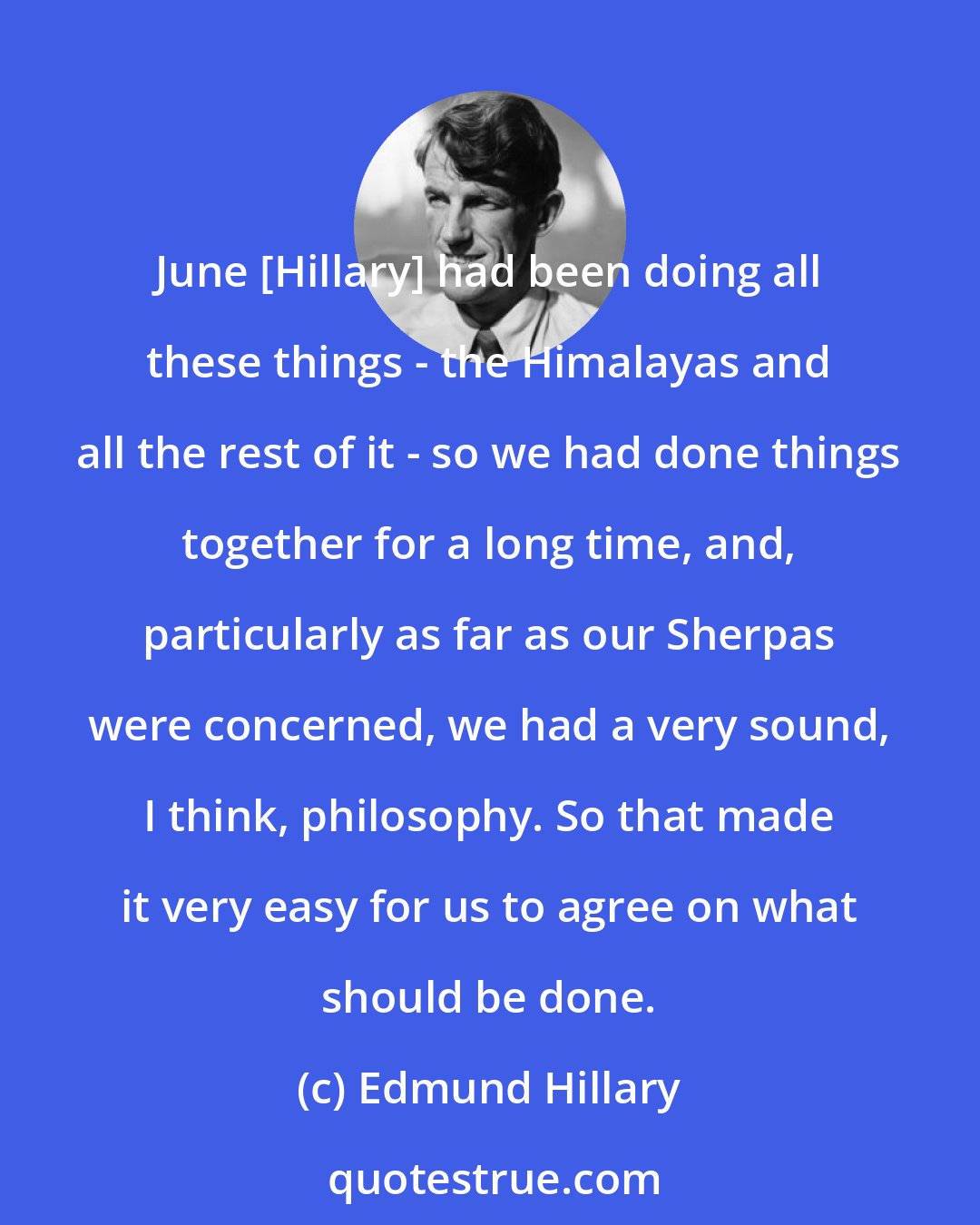Edmund Hillary: June [Hillary] had been doing all these things - the Himalayas and all the rest of it - so we had done things together for a long time, and, particularly as far as our Sherpas were concerned, we had a very sound, I think, philosophy. So that made it very easy for us to agree on what should be done.