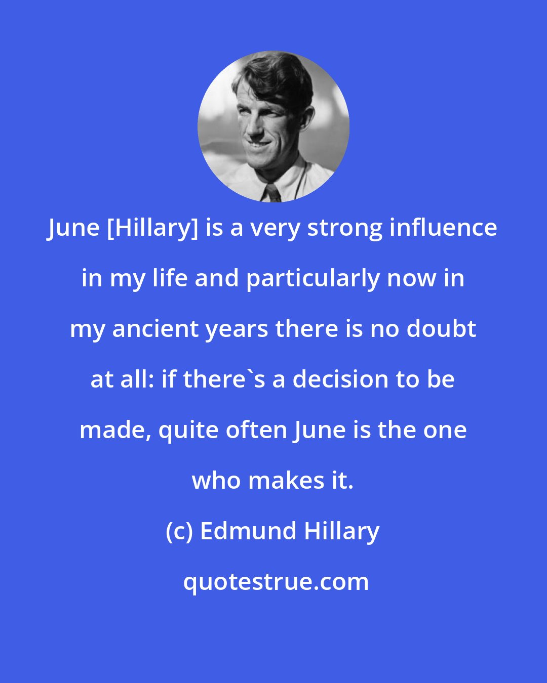 Edmund Hillary: June [Hillary] is a very strong influence in my life and particularly now in my ancient years there is no doubt at all: if there's a decision to be made, quite often June is the one who makes it.