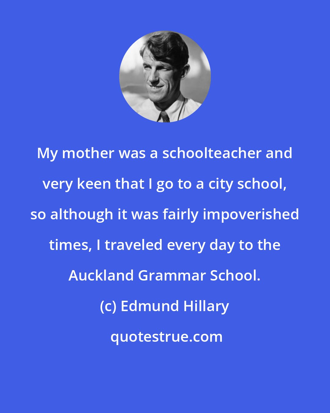 Edmund Hillary: My mother was a schoolteacher and very keen that I go to a city school, so although it was fairly impoverished times, I traveled every day to the Auckland Grammar School.