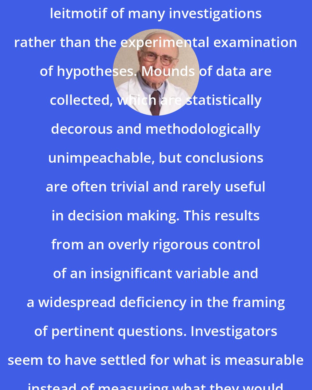 Edmund Pellegrino: Measurement has too often been the leitmotif of many investigations rather than the experimental examination of hypotheses. Mounds of data are collected, which are statistically decorous and methodologically unimpeachable, but conclusions are often trivial and rarely useful in decision making. This results from an overly rigorous control of an insignificant variable and a widespread deficiency in the framing of pertinent questions. Investigators seem to have settled for what is measurable instead of measuring what they would really like to know.