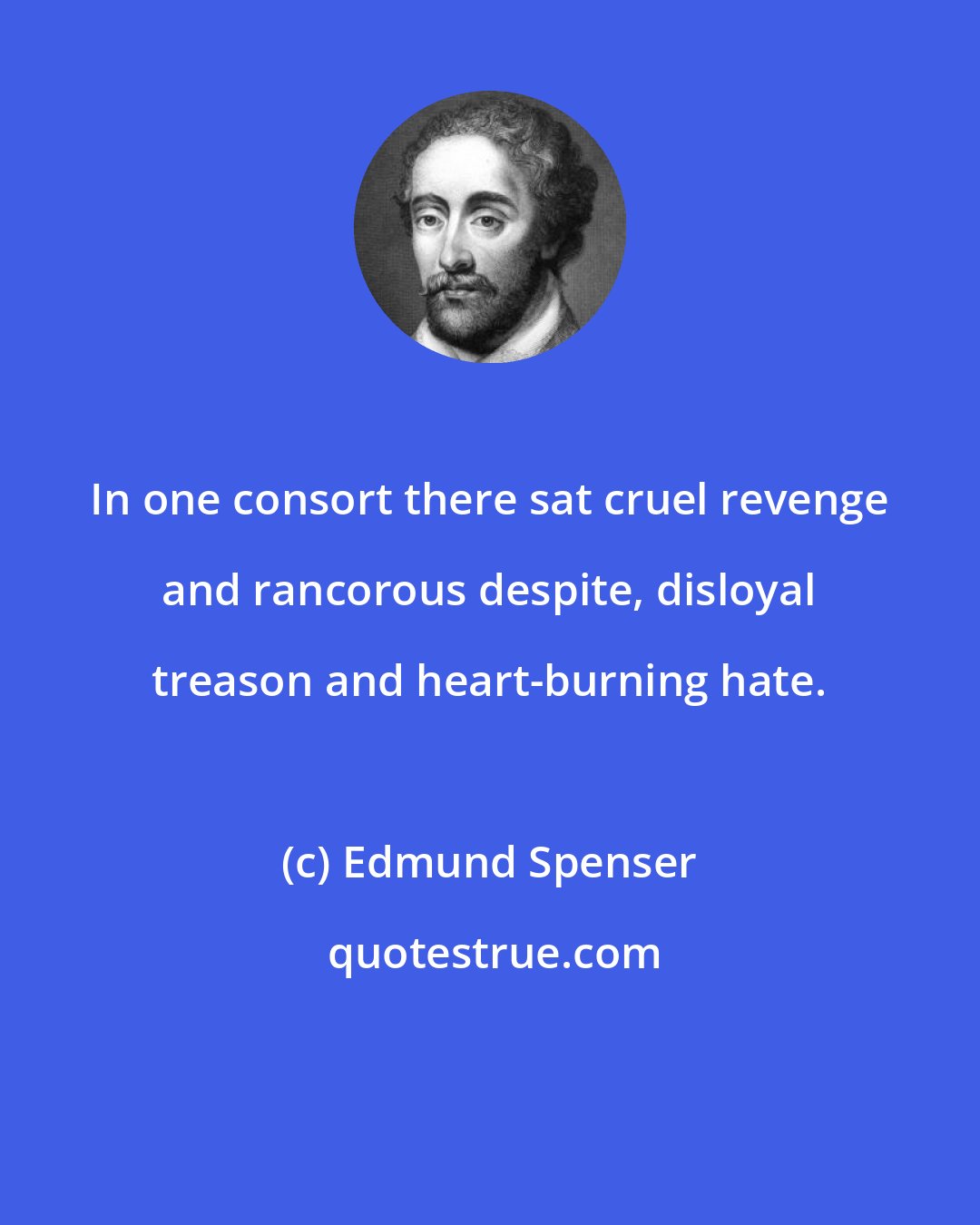 Edmund Spenser: In one consort there sat cruel revenge and rancorous despite, disloyal treason and heart-burning hate.