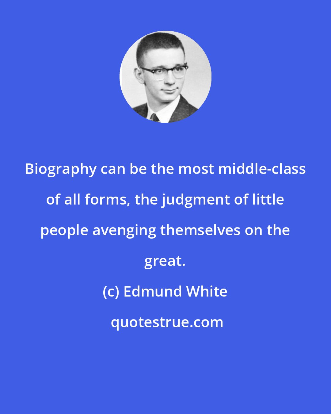 Edmund White: Biography can be the most middle-class of all forms, the judgment of little people avenging themselves on the great.