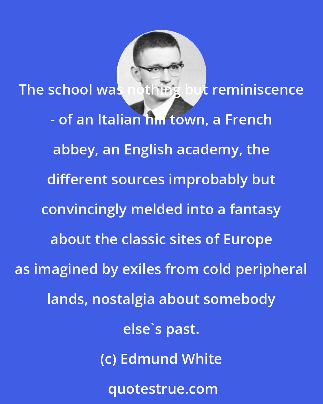 Edmund White: The school was nothing but reminiscence - of an Italian hill town, a French abbey, an English academy, the different sources improbably but convincingly melded into a fantasy about the classic sites of Europe as imagined by exiles from cold peripheral lands, nostalgia about somebody else's past.