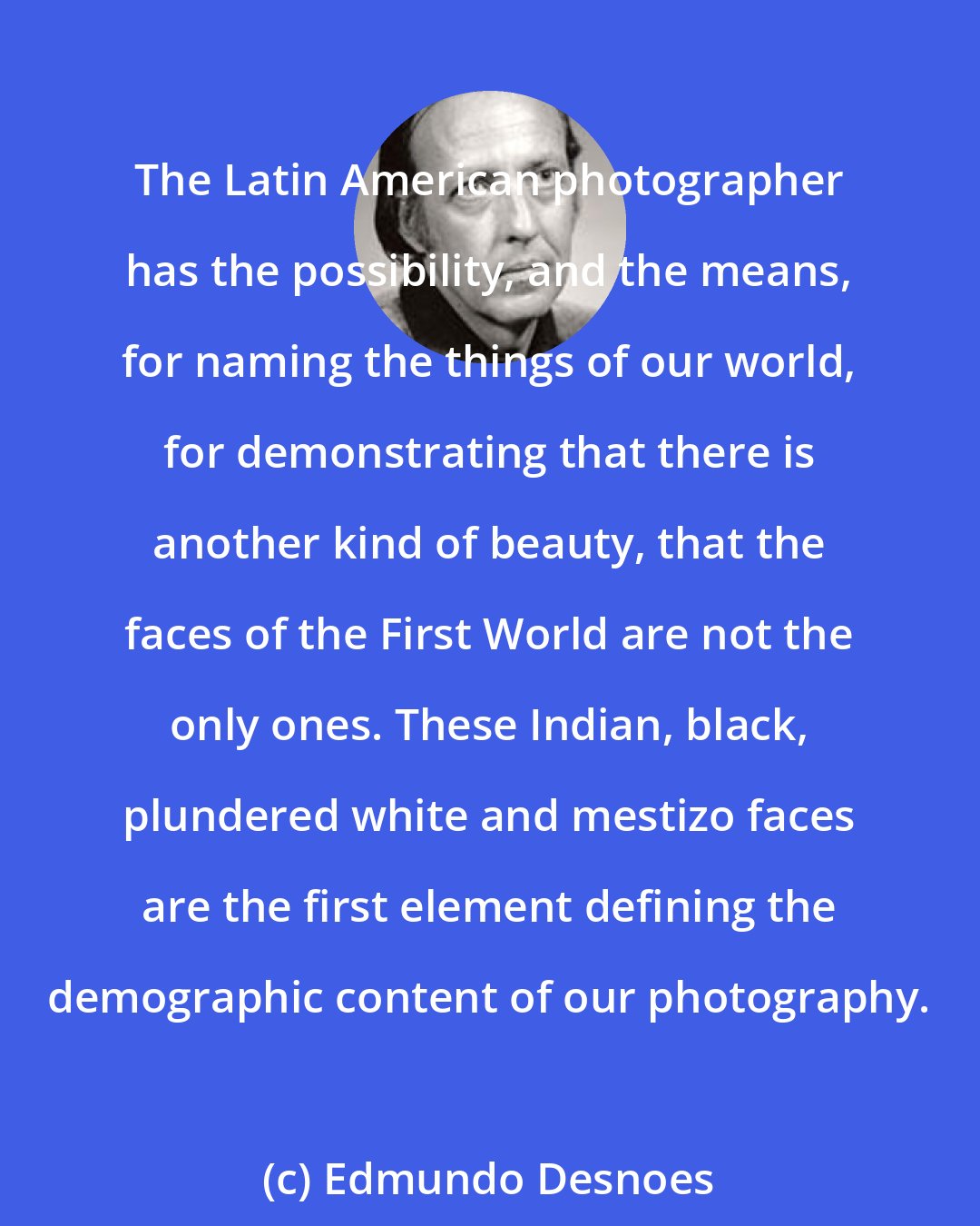 Edmundo Desnoes: The Latin American photographer has the possibility, and the means, for naming the things of our world, for demonstrating that there is another kind of beauty, that the faces of the First World are not the only ones. These Indian, black, plundered white and mestizo faces are the first element defining the demographic content of our photography.