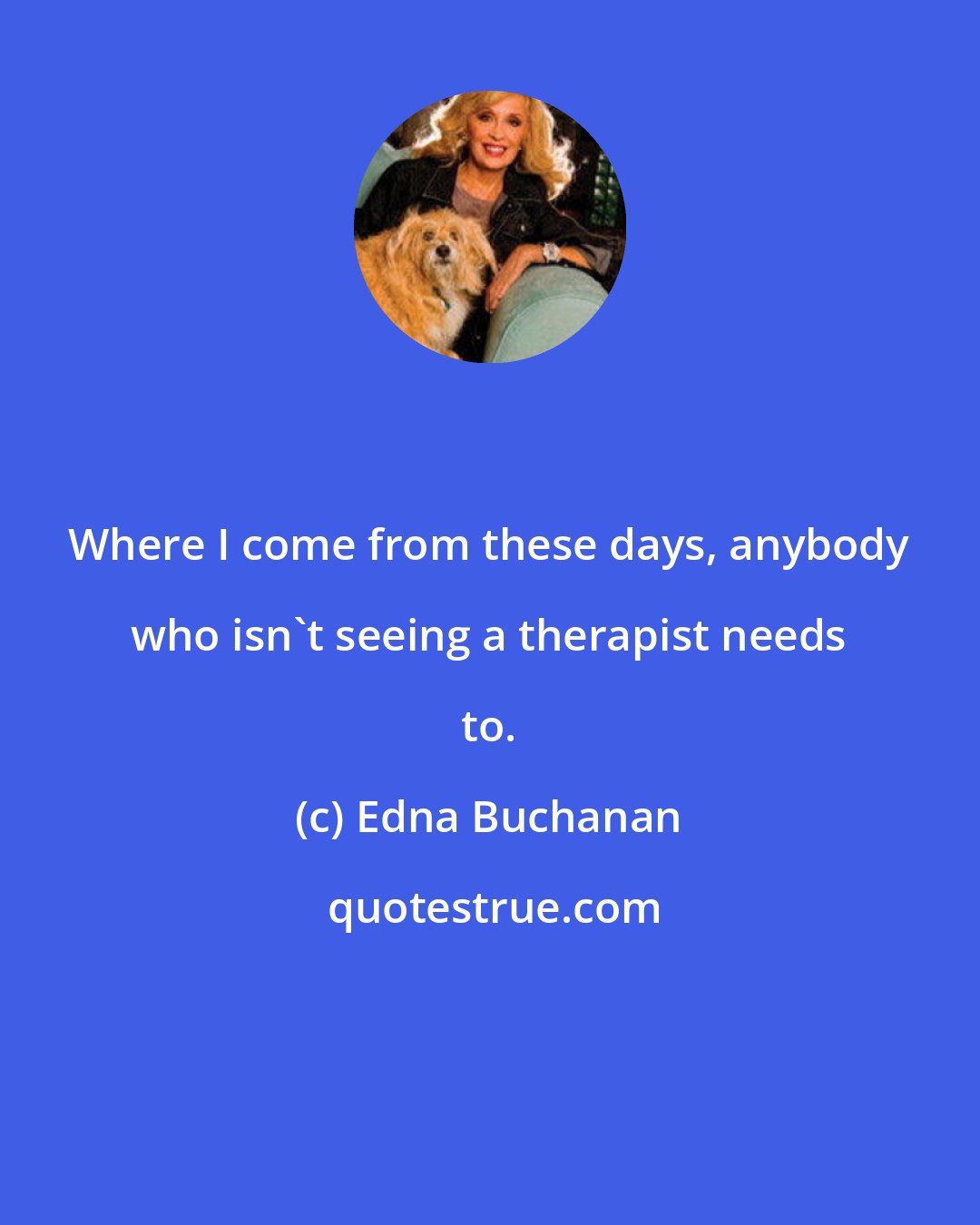 Edna Buchanan: Where I come from these days, anybody who isn't seeing a therapist needs to.