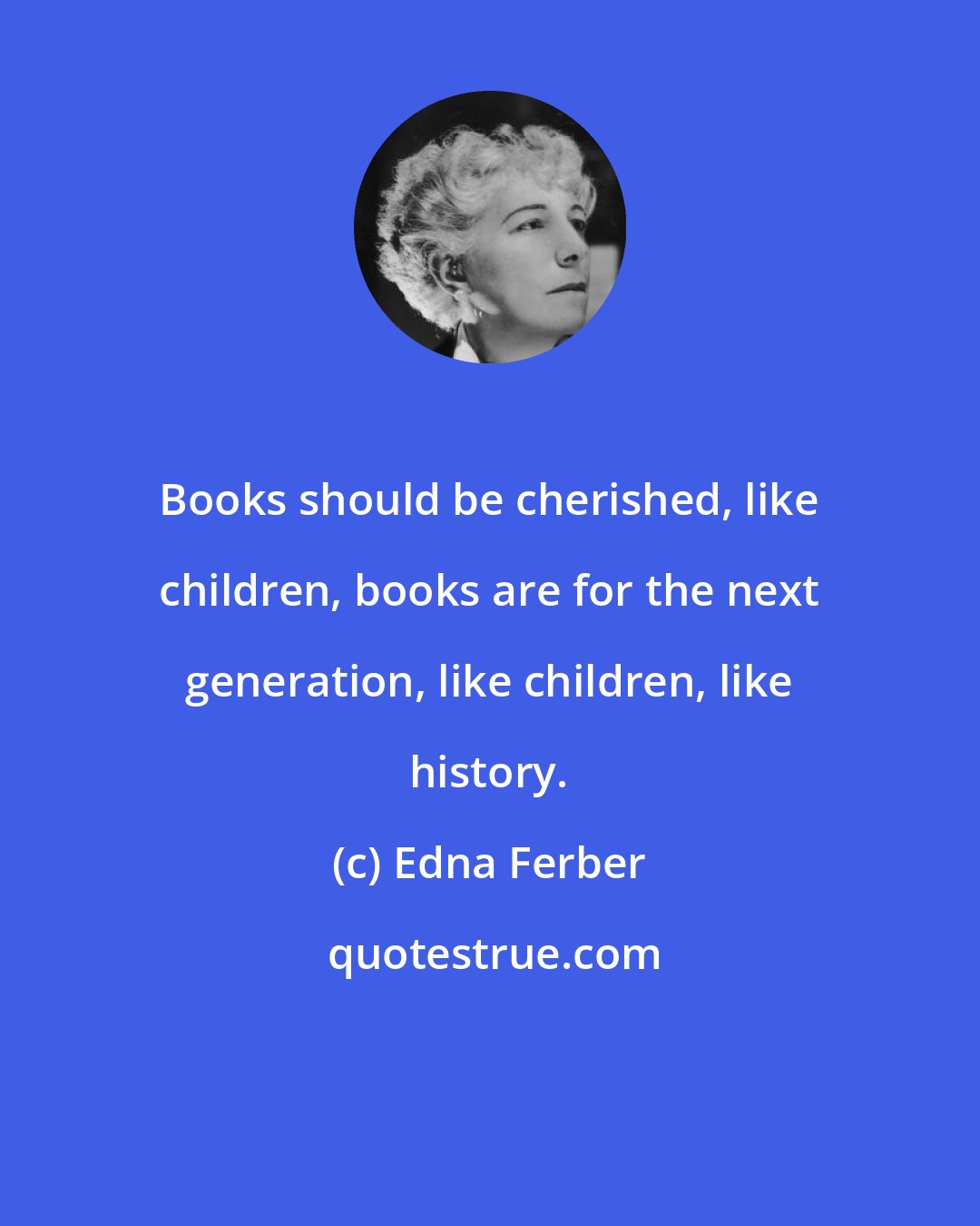 Edna Ferber: Books should be cherished, like children, books are for the next generation, like children, like history.