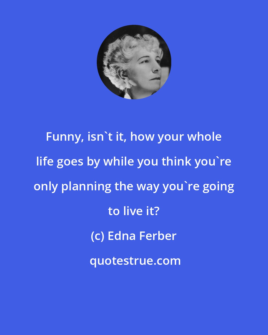 Edna Ferber: Funny, isn't it, how your whole life goes by while you think you're only planning the way you're going to live it?