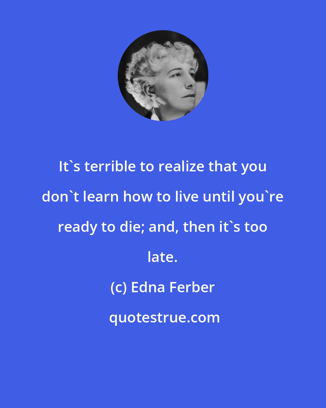 Edna Ferber: It's terrible to realize that you don't learn how to live until you're ready to die; and, then it's too late.