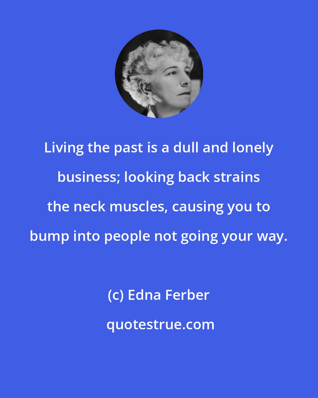 Edna Ferber: Living the past is a dull and lonely business; looking back strains the neck muscles, causing you to bump into people not going your way.