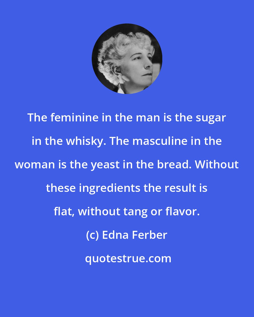 Edna Ferber: The feminine in the man is the sugar in the whisky. The masculine in the woman is the yeast in the bread. Without these ingredients the result is flat, without tang or flavor.