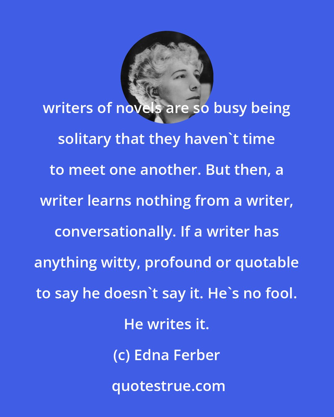 Edna Ferber: writers of novels are so busy being solitary that they haven't time to meet one another. But then, a writer learns nothing from a writer, conversationally. If a writer has anything witty, profound or quotable to say he doesn't say it. He's no fool. He writes it.