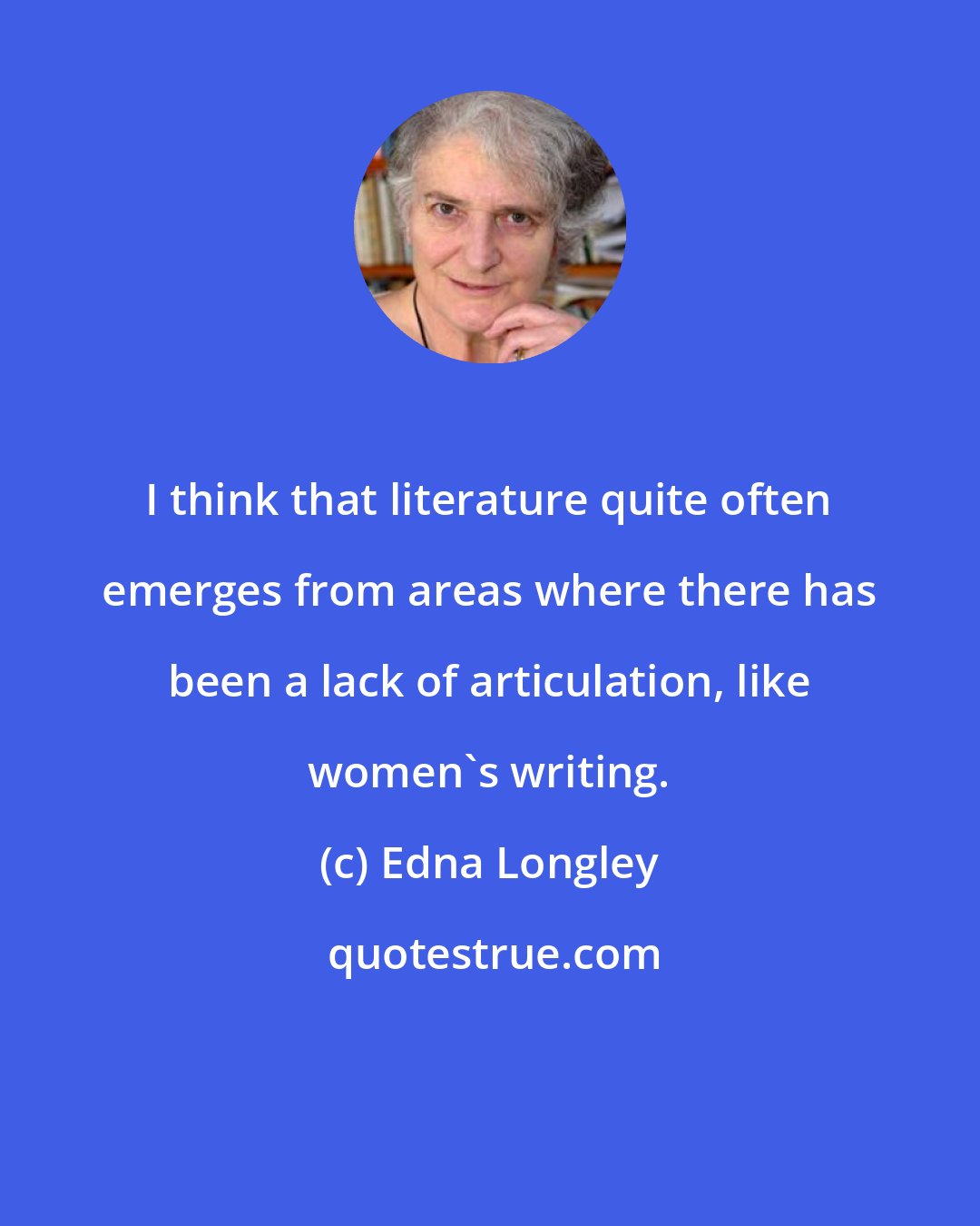 Edna Longley: I think that literature quite often emerges from areas where there has been a lack of articulation, like women's writing.