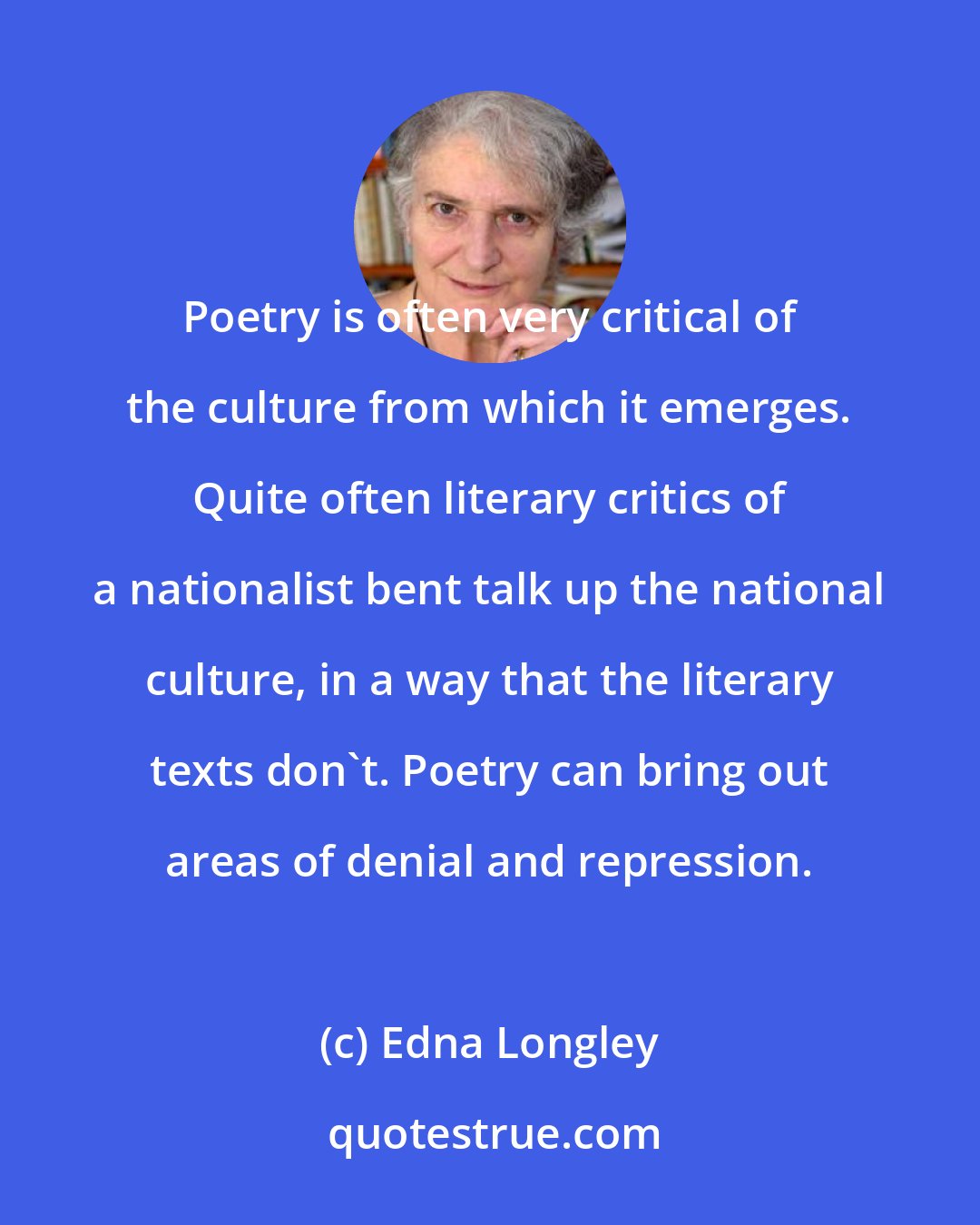 Edna Longley: Poetry is often very critical of the culture from which it emerges. Quite often literary critics of a nationalist bent talk up the national culture, in a way that the literary texts don't. Poetry can bring out areas of denial and repression.