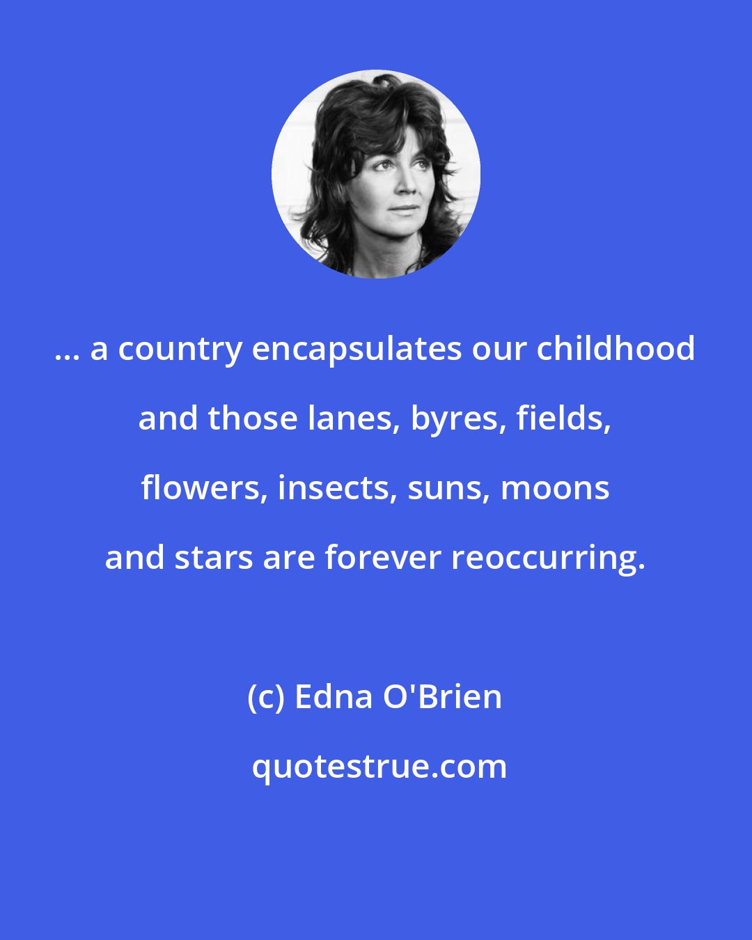 Edna O'Brien: ... a country encapsulates our childhood and those lanes, byres, fields, flowers, insects, suns, moons and stars are forever reoccurring.