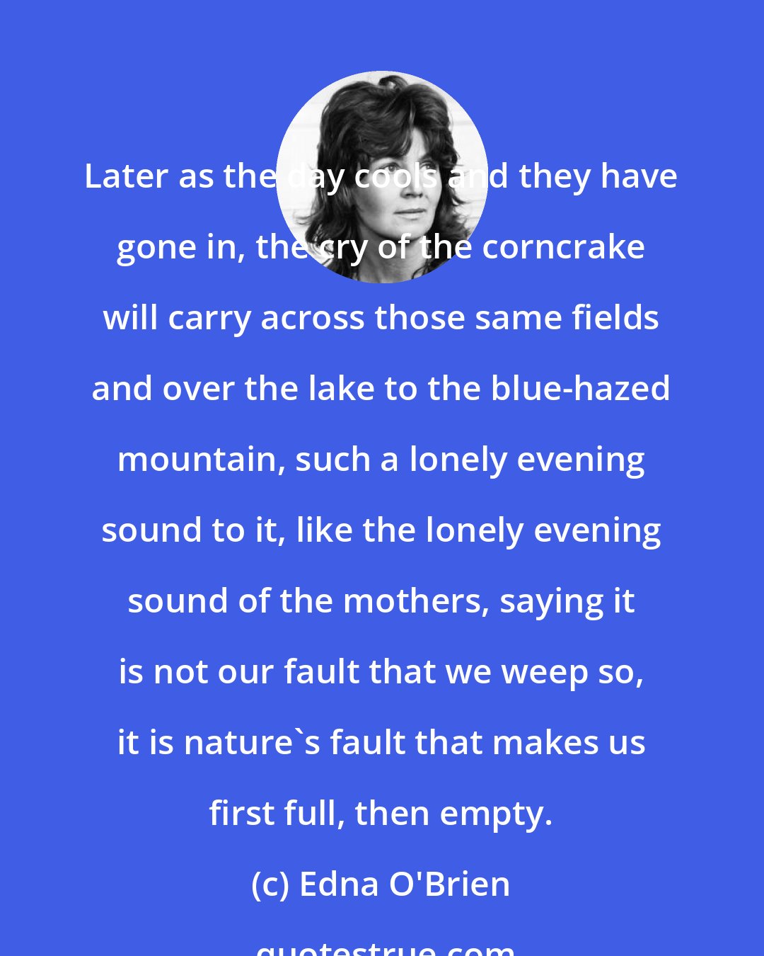 Edna O'Brien: Later as the day cools and they have gone in, the cry of the corncrake will carry across those same fields and over the lake to the blue-hazed mountain, such a lonely evening sound to it, like the lonely evening sound of the mothers, saying it is not our fault that we weep so, it is nature's fault that makes us first full, then empty.