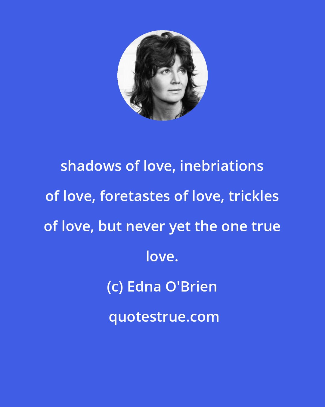 Edna O'Brien: shadows of love, inebriations of love, foretastes of love, trickles of love, but never yet the one true love.