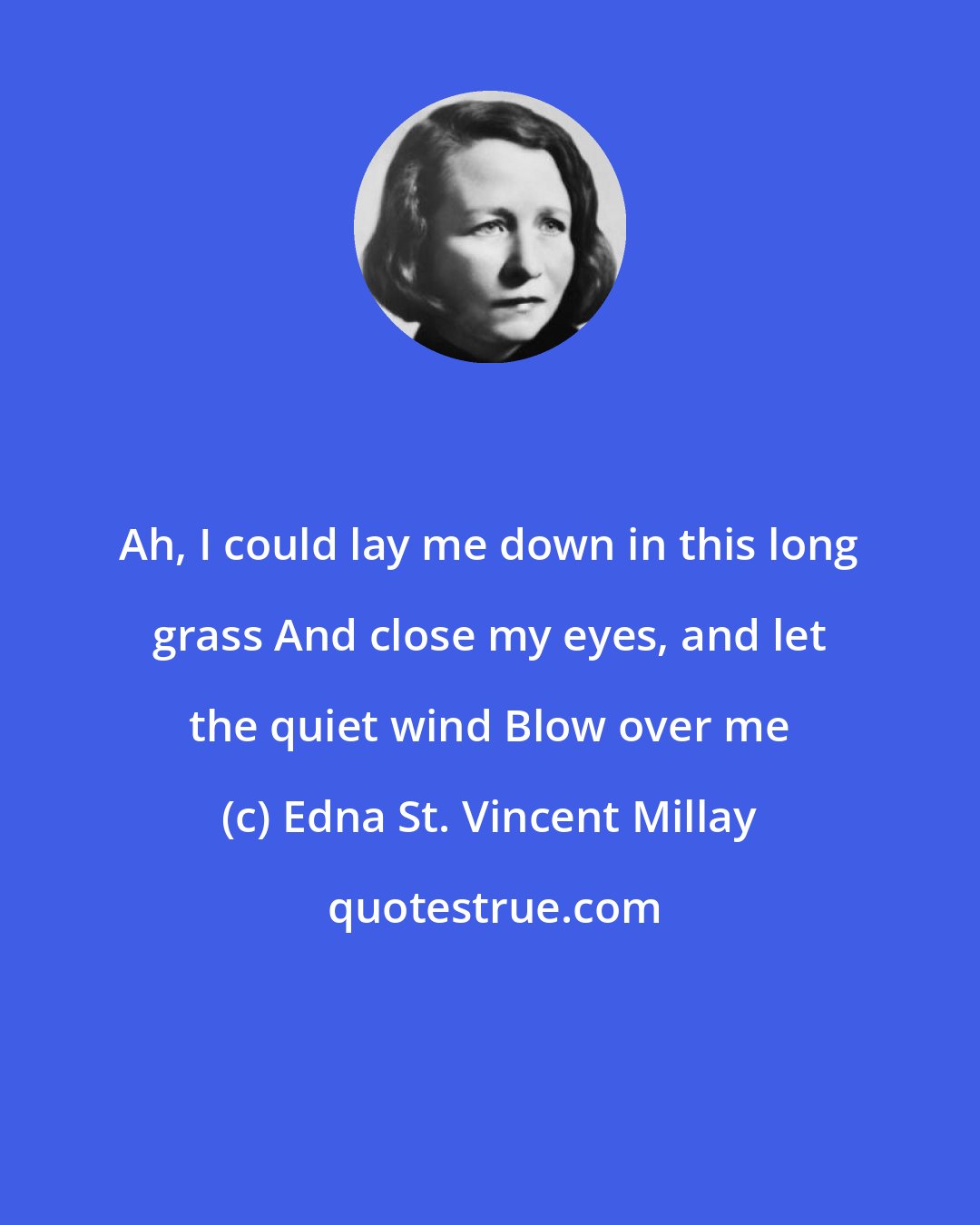 Edna St. Vincent Millay: Ah, I could lay me down in this long grass And close my eyes, and let the quiet wind Blow over me