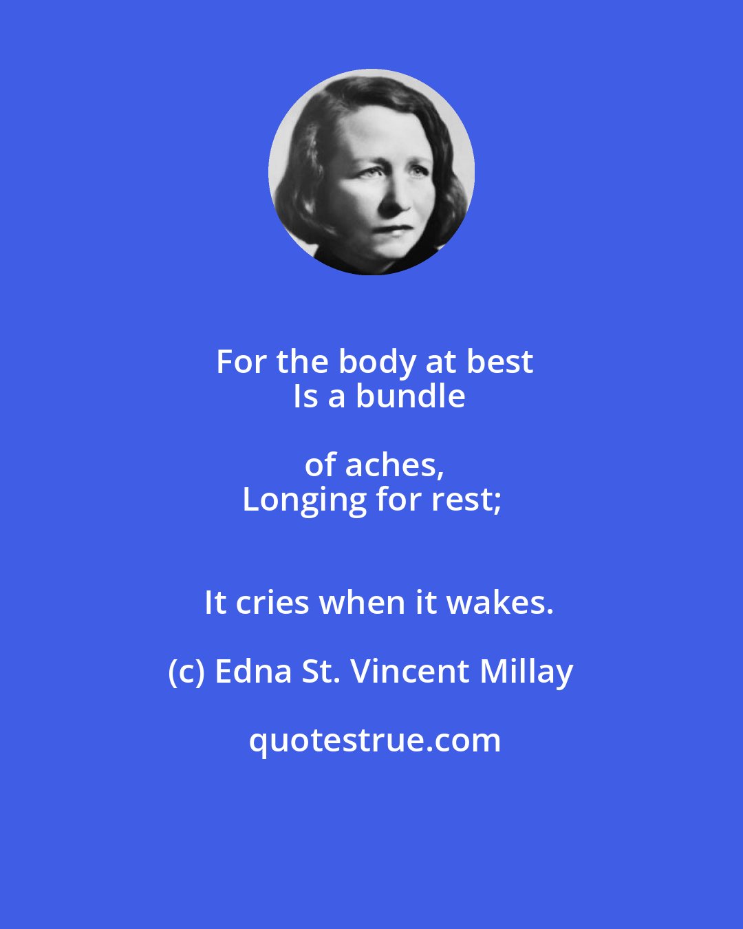 Edna St. Vincent Millay: For the body at best
   Is a bundle of aches,
Longing for rest;
   It cries when it wakes.