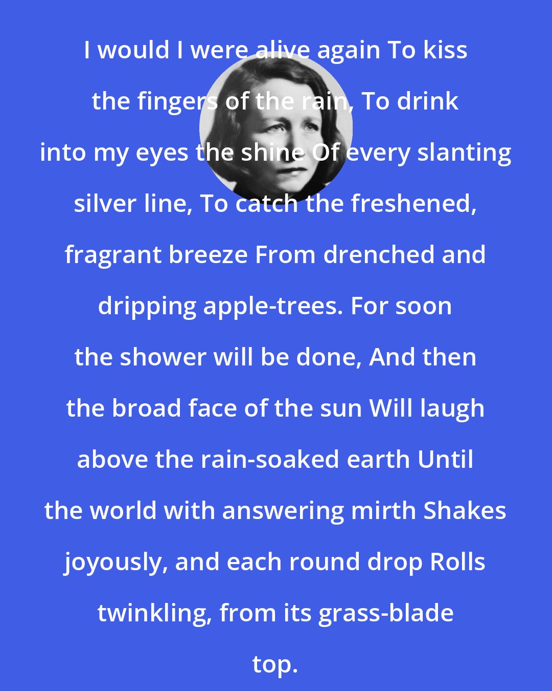 Edna St. Vincent Millay: I would I were alive again To kiss the fingers of the rain, To drink into my eyes the shine Of every slanting silver line, To catch the freshened, fragrant breeze From drenched and dripping apple-trees. For soon the shower will be done, And then the broad face of the sun Will laugh above the rain-soaked earth Until the world with answering mirth Shakes joyously, and each round drop Rolls twinkling, from its grass-blade top.