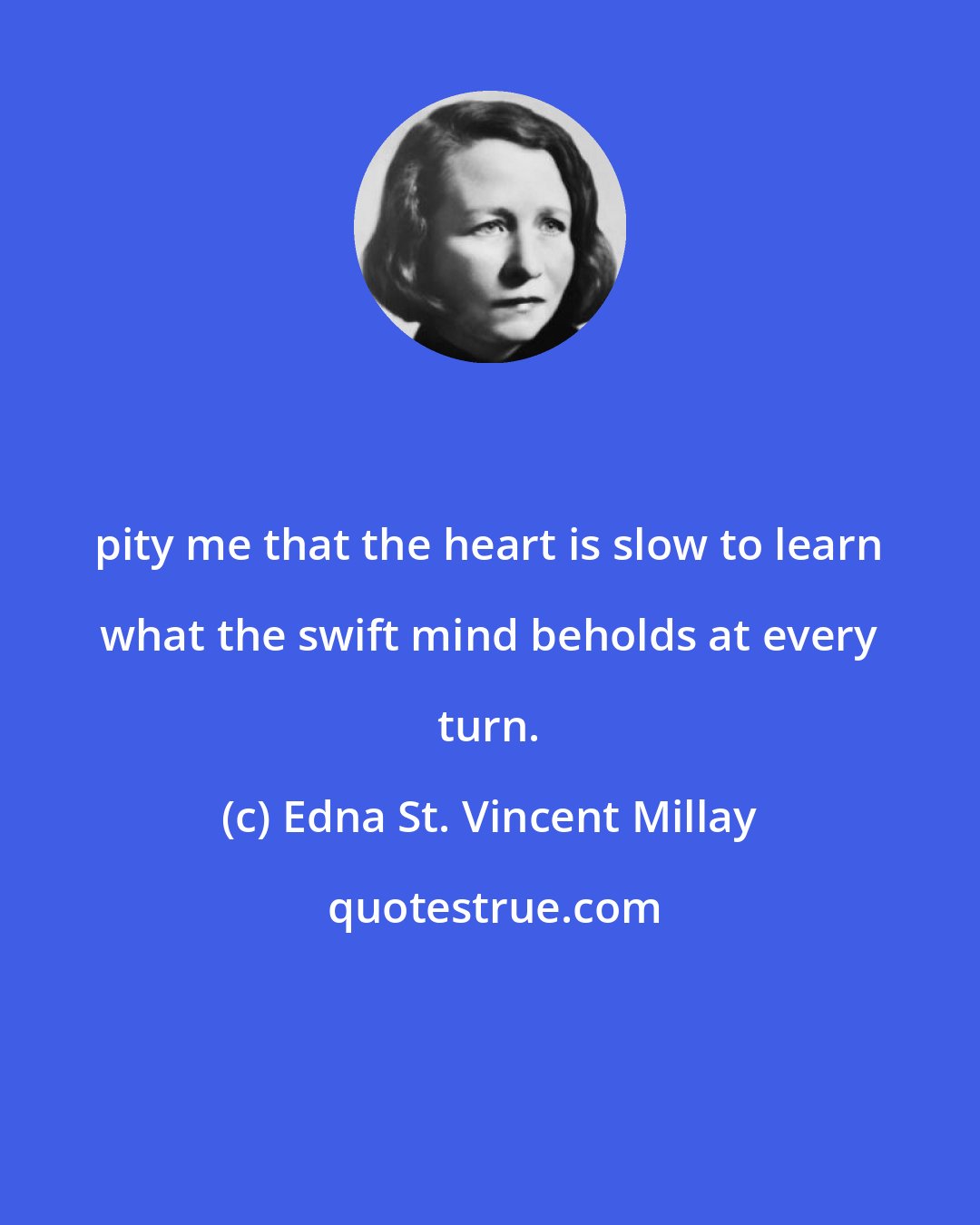 Edna St. Vincent Millay: pity me that the heart is slow to learn what the swift mind beholds at every turn.